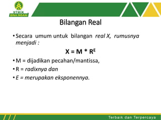 Bilangan Real
•Secara umum untuk bilangan real X, rumusnya
menjadi :
X = M * RE
•M = dijadikan pecahan/mantissa,
•R = radixnya dan
•E = merupakan eksponennya.
 