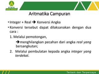 Aritmatika Campuran
•Integer + Real  Konversi Angka
•Konversi tersebut dapat dilaksanakan dengan dua
cara :
1. Melalui pemotongan,
menghilangkan pecahan dari angka real yang
bersangkutan;
2. Melalui pembulatan kepada angka integer yang
terdekat.
 