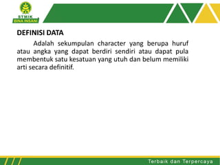 DEFINISI DATA
Adalah sekumpulan character yang berupa huruf
atau angka yang dapat berdiri sendiri atau dapat pula
membentuk satu kesatuan yang utuh dan belum memiliki
arti secara definitif.
 
