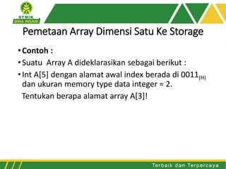 Pemetaan Array Dimensi Satu Ke Storage
•Contoh :
•Suatu Array A dideklarasikan sebagai berikut :
•Int A[5] dengan alamat awal index berada di 0011(H)
dan ukuran memory type data integer = 2.
Tentukan berapa alamat array A[3]!
 