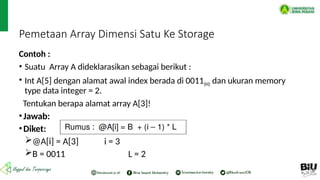 Pemetaan Array Dimensi Satu Ke Storage
Contoh :
• Suatu Array A dideklarasikan sebagai berikut :
• Int A[5] dengan alamat awal index berada di 0011(H) dan ukuran memory
type data integer = 2.
Tentukan berapa alamat array A[3]!
•Jawab:
•Diket:
@A[i] = A[3] i = 3
B = 0011 L = 2
 