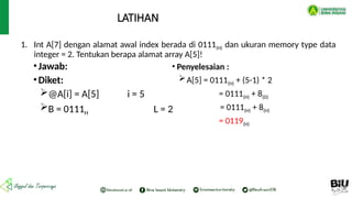 1. Int A[7] dengan alamat awal index berada di 0111(H) dan ukuran memory type data
integer = 2. Tentukan berapa alamat array A[5]!
LATIHAN
•Jawab:
•Diket:
@A[i] = A[5] i = 5
B = 0111H L = 2
• Penyelesaian :
A[5] = 0111(H) + (5-1) * 2
= 0111(H) + 8(D)
= 0111(H) + 8(H)
= 0119(H)
 