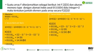 • Suatu array F diterjemahkan sebagai berikut: int F [2][5] dan ukuran
memory type dengan alamat index awal 01110(h) data integer=2
maka tentukan jumlah elemen pada array secara F[2][3]!
• Diketahui :
X[0][0] = 01110(H)
L = 2
1. Secara Baris per Baris
@M[i][j] = @M[0][0] + {(i - 1) * N + (j - 1)} * L
X[2][3]
= 01110(H) + {(2 – 1) * 5 + (3 – 1)} * 2
= 01110(H) + 14 (D)
= 01110(H) + 14 (H)E
= 0111E(H)
2. Secara Kolom per Kolom
@M[i][j] = @M[0][0] + {(j - 1) * K + (i - 1)} * L
X[2][3]
= 01110(H) + {(3 – 1) * 2 + (2 – 1)} * 2
= 01110(H) + 12 (D)
= 01110(H) + 12 (H) C
= 0111CH)
 