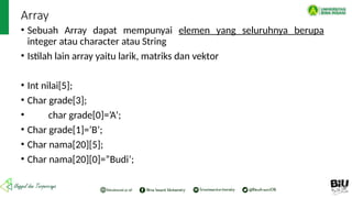 Array
• Sebuah Array dapat mempunyai elemen yang seluruhnya berupa
integer atau character atau String
• Istilah lain array yaitu larik, matriks dan vektor
• Int nilai[5];
• Char grade[3];
• char grade[0]=’A’;
• Char grade[1]=’B’;
• Char nama[20][5];
• Char nama[20][0]=”Budi’;
 
