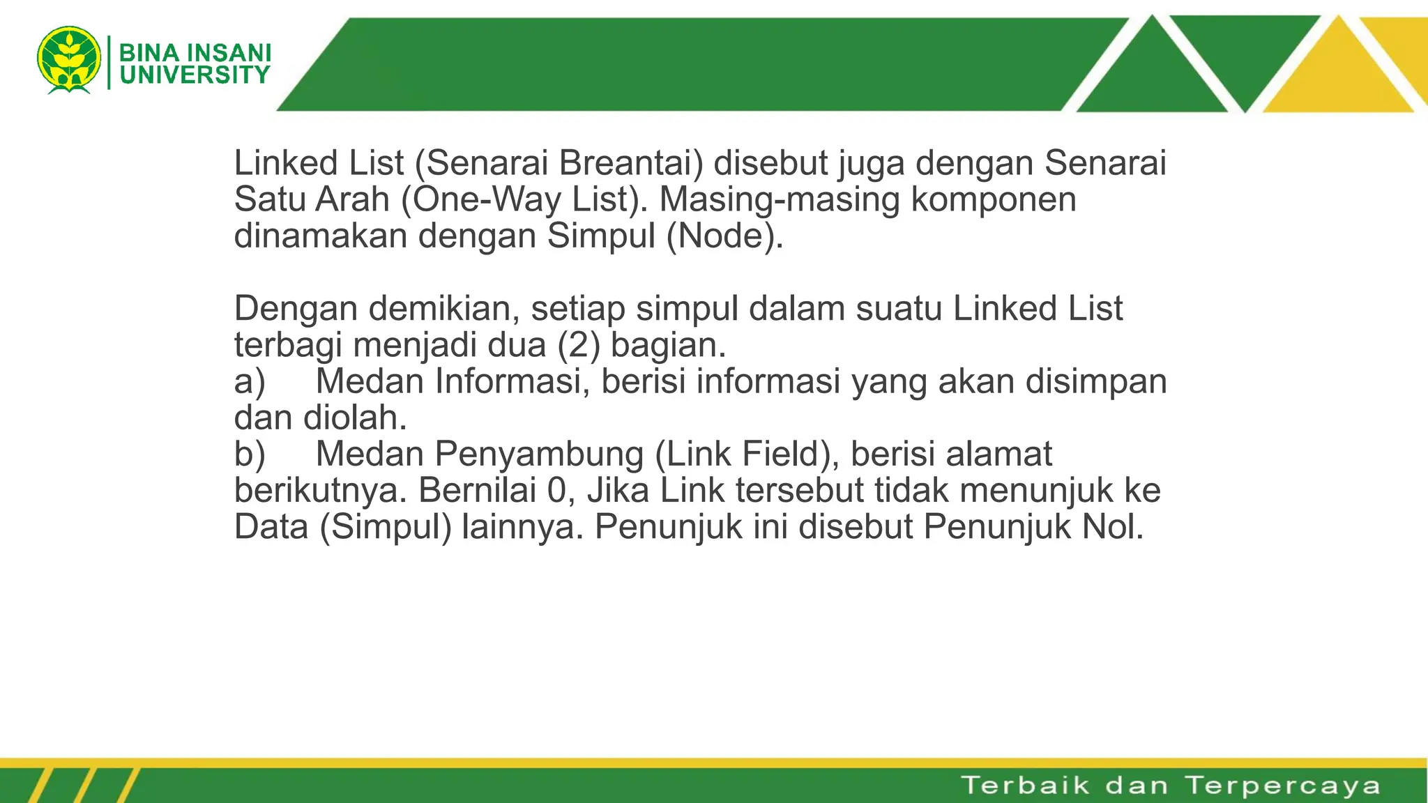 Linked List (Senarai Breantai) disebut juga dengan Senarai
Satu Arah (One-Way List). Masing-masing komponen
dinamakan dengan Simpul (Node).
Dengan demikian, setiap simpul dalam suatu Linked List
terbagi menjadi dua (2) bagian.
a) Medan Informasi, berisi informasi yang akan disimpan
dan diolah.
b) Medan Penyambung (Link Field), berisi alamat
berikutnya. Bernilai 0, Jika Link tersebut tidak menunjuk ke
Data (Simpul) lainnya. Penunjuk ini disebut Penunjuk Nol.
 