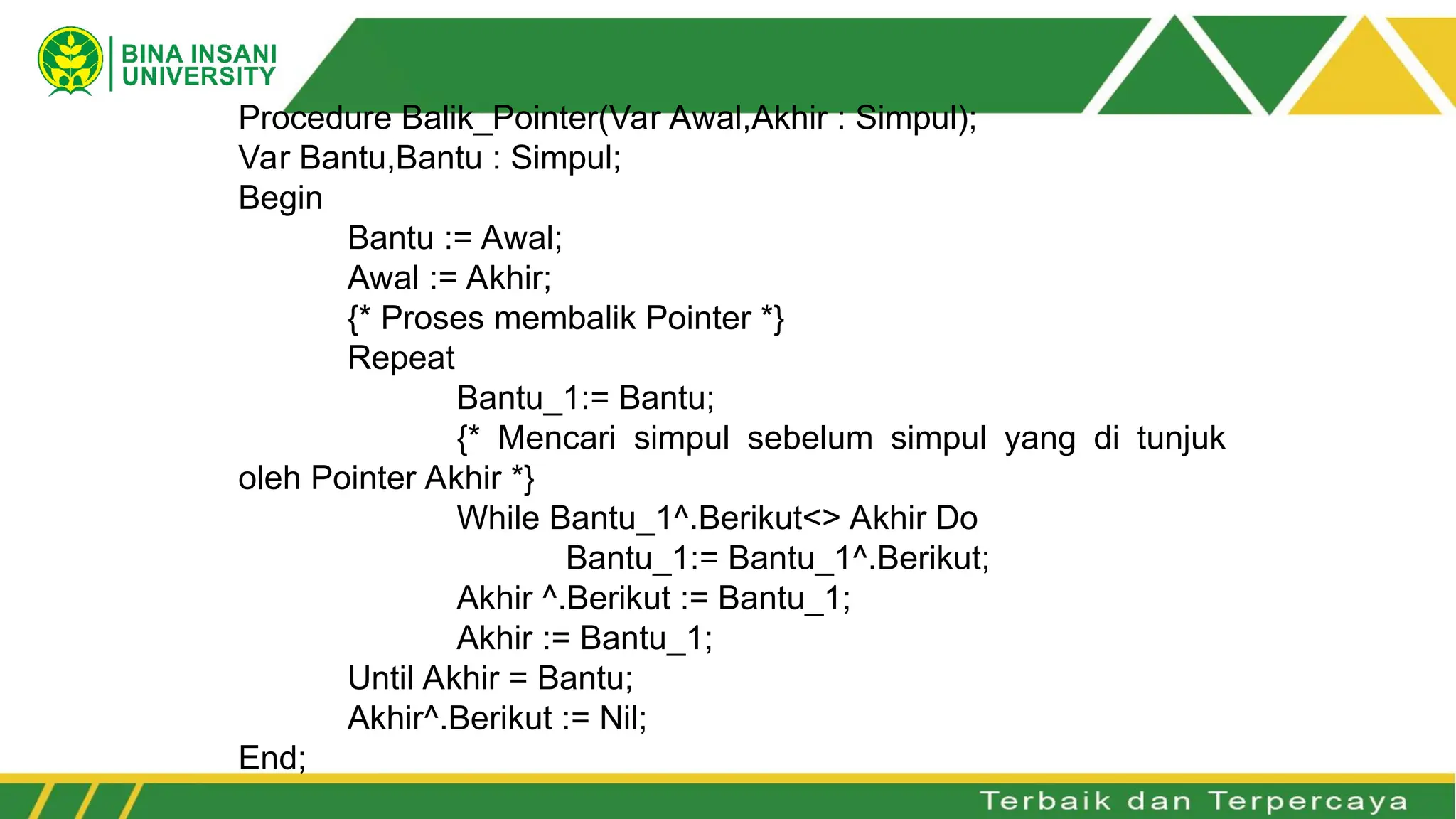Procedure Balik_Pointer(Var Awal,Akhir : Simpul);
Var Bantu,Bantu : Simpul;
Begin
Bantu := Awal;
Awal := Akhir;
{* Proses membalik Pointer *}
Repeat
Bantu_1:= Bantu;
{* Mencari simpul sebelum simpul yang di tunjuk
oleh Pointer Akhir *}
While Bantu_1^.Berikut<> Akhir Do
Bantu_1:= Bantu_1^.Berikut;
Akhir ^.Berikut := Bantu_1;
Akhir := Bantu_1;
Until Akhir = Bantu;
Akhir^.Berikut := Nil;
End;
 