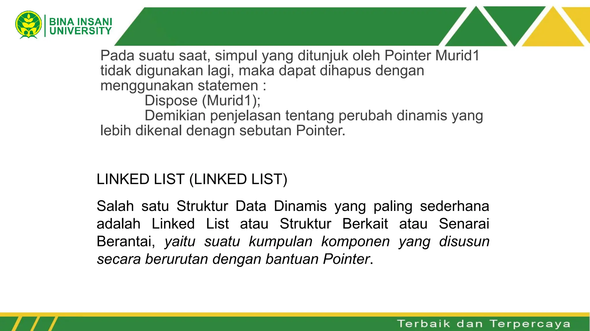 Pada suatu saat, simpul yang ditunjuk oleh Pointer Murid1
tidak digunakan lagi, maka dapat dihapus dengan
menggunakan statemen :
Dispose (Murid1);
Demikian penjelasan tentang perubah dinamis yang
lebih dikenal denagn sebutan Pointer.
LINKED LIST (LINKED LIST)
Salah satu Struktur Data Dinamis yang paling sederhana
adalah Linked List atau Struktur Berkait atau Senarai
Berantai, yaitu suatu kumpulan komponen yang disusun
secara berurutan dengan bantuan Pointer.
 