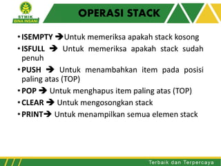 OPERASI STACK
•ISEMPTY Untuk memeriksa apakah stack kosong
•ISFULL  Untuk memeriksa apakah stack sudah
penuh
•PUSH  Untuk menambahkan item pada posisi
paling atas (TOP)
•POP  Untuk menghapus item paling atas (TOP)
•CLEAR  Untuk mengosongkan stack
•PRINT Untuk menampilkan semua elemen stack
 
