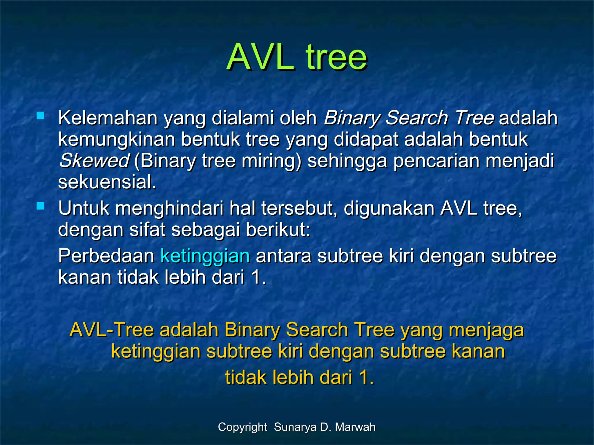 Copyright Sunarya D. MarwahCopyright Sunarya D. Marwah
AVL treeAVL tree
 Kelemahan yang dialami olehKelemahan yang dialami oleh Binary Search TreeBinary Search Tree adalahadalah
kemungkinan bentuk tree yang didapat adalah bentukkemungkinan bentuk tree yang didapat adalah bentuk
SkewedSkewed (Binary tree miring) sehingga pencarian menjadi(Binary tree miring) sehingga pencarian menjadi
sekuensial.sekuensial.
 Untuk menghindari hal tersebut, digunakan AVL tree,Untuk menghindari hal tersebut, digunakan AVL tree,
dengan sifat sebagai berikut:dengan sifat sebagai berikut:
PerbedaanPerbedaan ketinggianketinggian antara subtree kiri dengan subtreeantara subtree kiri dengan subtree
kanan tidak lebih dari 1.kanan tidak lebih dari 1.
AVL-Tree adalah Binary Search Tree yang menjagaAVL-Tree adalah Binary Search Tree yang menjaga
ketinggian subtree kiri dengan subtree kananketinggian subtree kiri dengan subtree kanan
tidak lebih dari 1.tidak lebih dari 1.
 