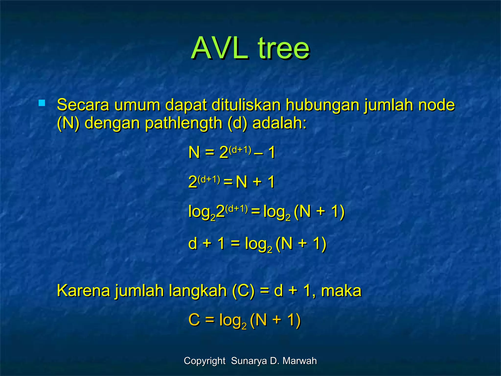 Copyright Sunarya D. MarwahCopyright Sunarya D. Marwah
AVL treeAVL tree
 Secara umum dapat dituliskan hubungan jumlah nodeSecara umum dapat dituliskan hubungan jumlah node
(N) dengan pathlength (d) adalah:(N) dengan pathlength (d) adalah:
N = 2N = 2(d+1)(d+1)
– 1– 1
22(d+1)(d+1)
== N + 1N + 1
loglog2222(d+1)(d+1)
== loglog22 (N + 1)(N + 1)
d + 1 = logd + 1 = log22 (N + 1)(N + 1)
Karena jumlah langkah (C) = d + 1, makaKarena jumlah langkah (C) = d + 1, maka
C = logC = log22 (N + 1)(N + 1)
 