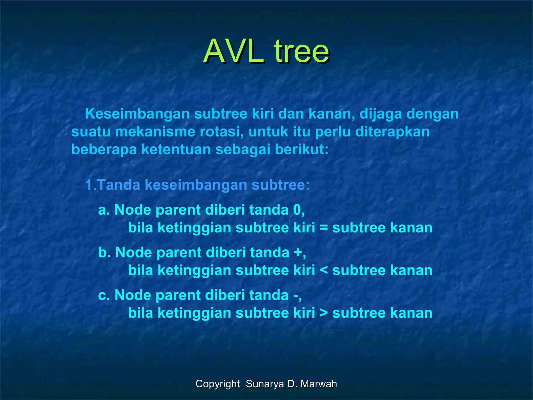 Copyright Sunarya D. MarwahCopyright Sunarya D. Marwah
AVL treeAVL tree
Keseimbangan subtree kiri dan kanan, dijaga dengan
suatu mekanisme rotasi, untuk itu perlu diterapkan
beberapa ketentuan sebagai berikut:
1.Tanda keseimbangan subtree:
a. Node parent diberi tanda 0,
bila ketinggian subtree kiri = subtree kanan
b. Node parent diberi tanda +,
bila ketinggian subtree kiri < subtree kanan
c. Node parent diberi tanda -,
bila ketinggian subtree kiri > subtree kanan
 