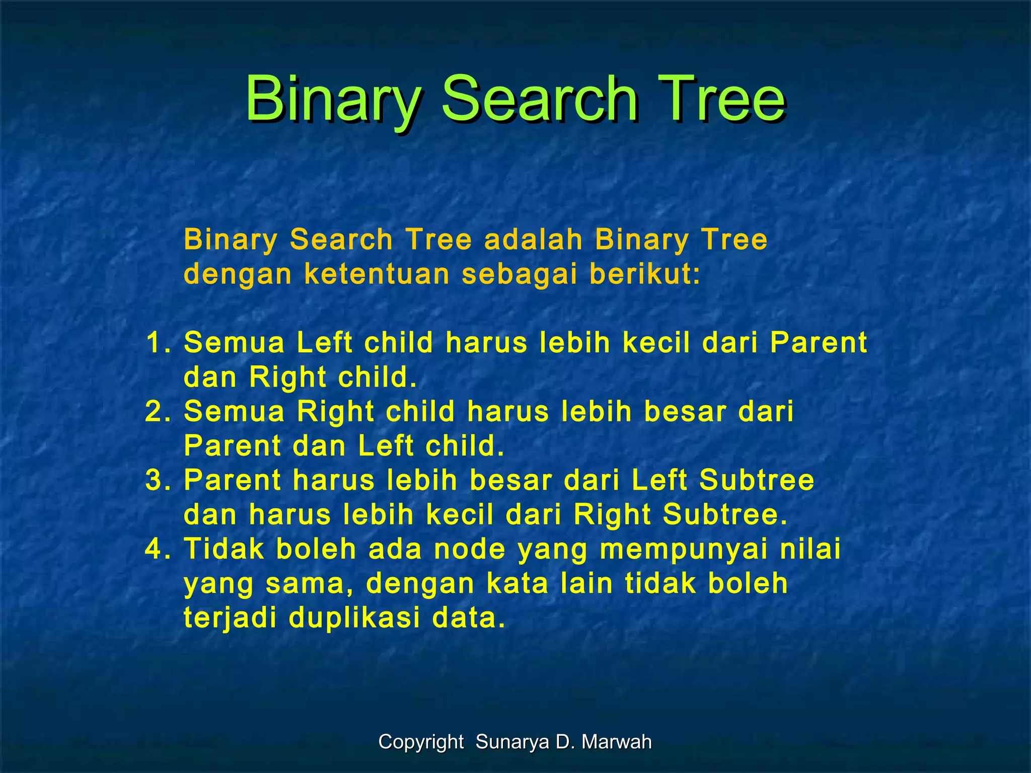 Copyright Sunarya D. MarwahCopyright Sunarya D. Marwah
Binary Search TreeBinary Search Tree
Binary Search Tree adalah Binary Tree
dengan ketentuan sebagai berikut:
1. Semua Left child harus lebih kecil dari Parent
dan Right child.
2. Semua Right child harus lebih besar dari
Parent dan Left child.
3. Parent harus lebih besar dari Left Subtree
dan harus lebih kecil dari Right Subtree.
4. Tidak boleh ada node yang mempunyai nilai
yang sama, dengan kata lain tidak boleh
terjadi duplikasi data.
 