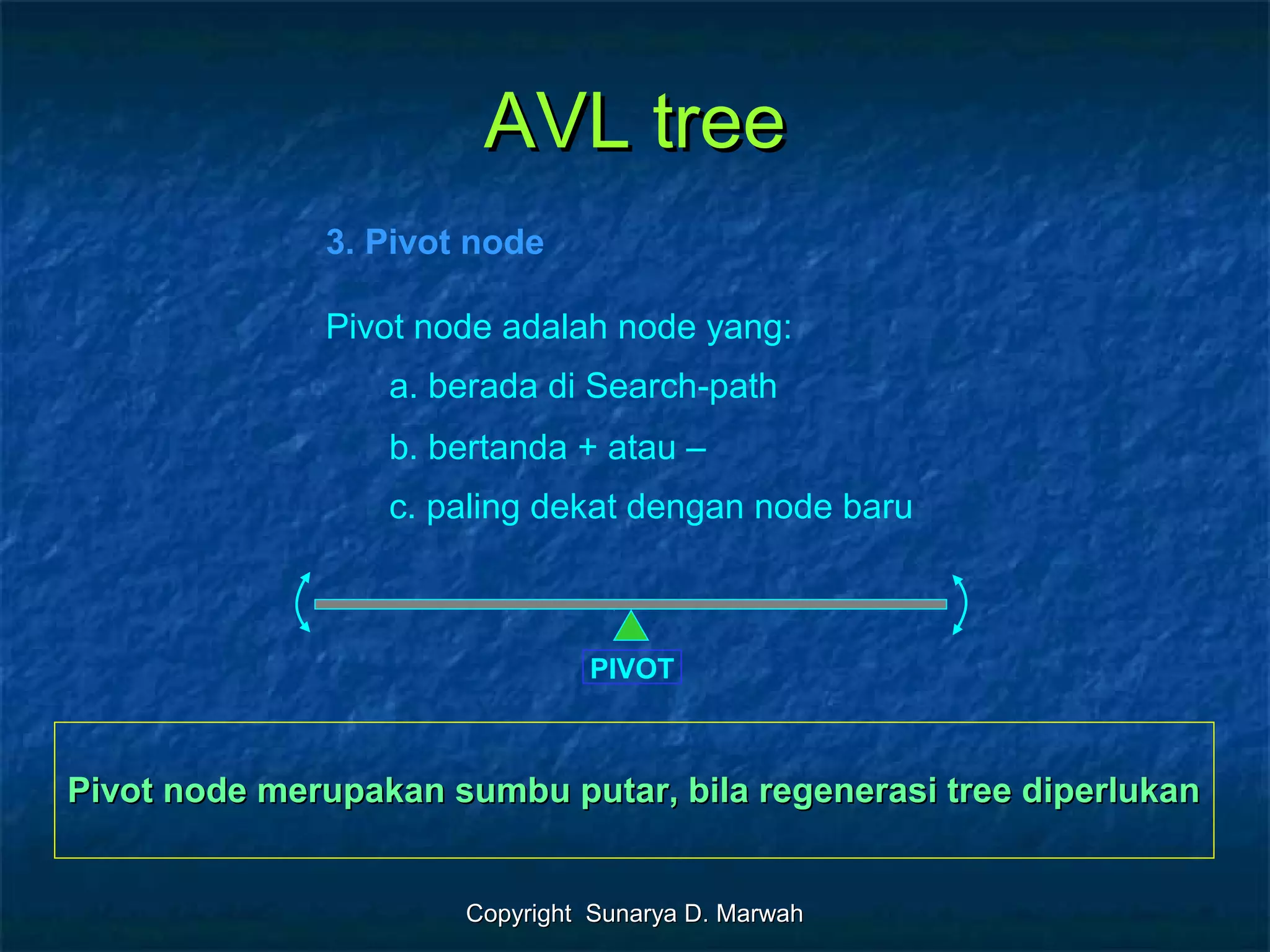 Copyright Sunarya D. MarwahCopyright Sunarya D. Marwah
AVL treeAVL tree
3. Pivot node
Pivot node adalah node yang:
a. berada di Search-path
b. bertanda + atau –
c. paling dekat dengan node baru
PIVOT
Pivot node merupakan sumbu putar, bila regenerasi tree diperlukanPivot node merupakan sumbu putar, bila regenerasi tree diperlukan
 