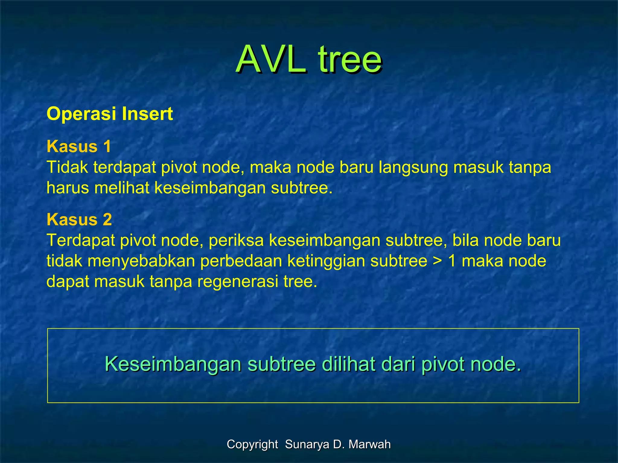 Copyright Sunarya D. MarwahCopyright Sunarya D. Marwah
AVL treeAVL tree
Operasi Insert
Kasus 1
Tidak terdapat pivot node, maka node baru langsung masuk tanpa
harus melihat keseimbangan subtree.
Kasus 2
Terdapat pivot node, periksa keseimbangan subtree, bila node baru
tidak menyebabkan perbedaan ketinggian subtree > 1 maka node
dapat masuk tanpa regenerasi tree.
Keseimbangan subtree dilihat dari pivot node.Keseimbangan subtree dilihat dari pivot node.
 