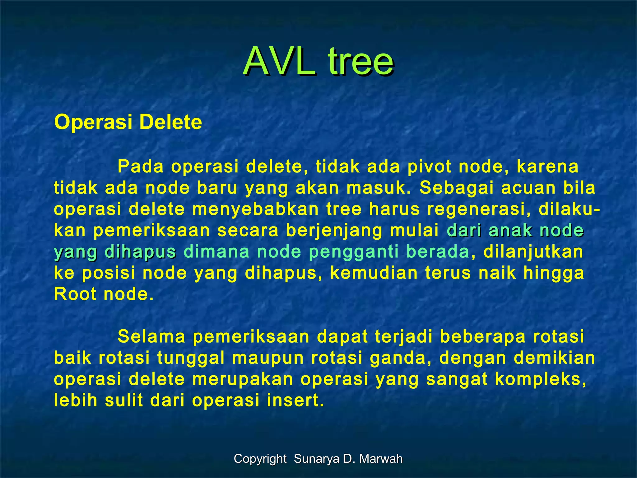 Copyright Sunarya D. MarwahCopyright Sunarya D. Marwah
AVL treeAVL tree
Operasi Delete
Pada operasi delete, tidak ada pivot node, karena
tidak ada node baru yang akan masuk. Sebagai acuan bila
operasi delete menyebabkan tree harus regenerasi, dilaku-
kan pemeriksaan secara berjenjang mulai dari anak nodedari anak node
yang dihapusyang dihapus dimana node pengganti berada, dilanjutkan
ke posisi node yang dihapus, kemudian terus naik hingga
Root node.
Selama pemeriksaan dapat terjadi beberapa rotasi
baik rotasi tunggal maupun rotasi ganda, dengan demikian
operasi delete merupakan operasi yang sangat kompleks,
lebih sulit dari operasi insert.
 
