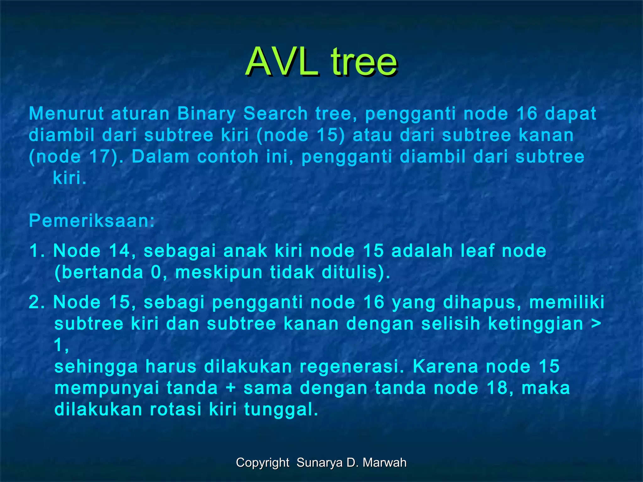 Copyright Sunarya D. MarwahCopyright Sunarya D. Marwah
AVL treeAVL tree
Menurut aturan Binary Search tree, pengganti node 16 dapat
diambil dari subtree kiri (node 15) atau dari subtree kanan
(node 17). Dalam contoh ini, pengganti diambil dari subtree
kiri.
Pemeriksaan:
1. Node 14, sebagai anak kiri node 15 adalah leaf node
(bertanda 0, meskipun tidak ditulis).
2. Node 15, sebagi pengganti node 16 yang dihapus, memiliki
subtree kiri dan subtree kanan dengan selisih ketinggian >
1,
sehingga harus dilakukan regenerasi. Karena node 15
mempunyai tanda + sama dengan tanda node 18, maka
dilakukan rotasi kiri tunggal.
 