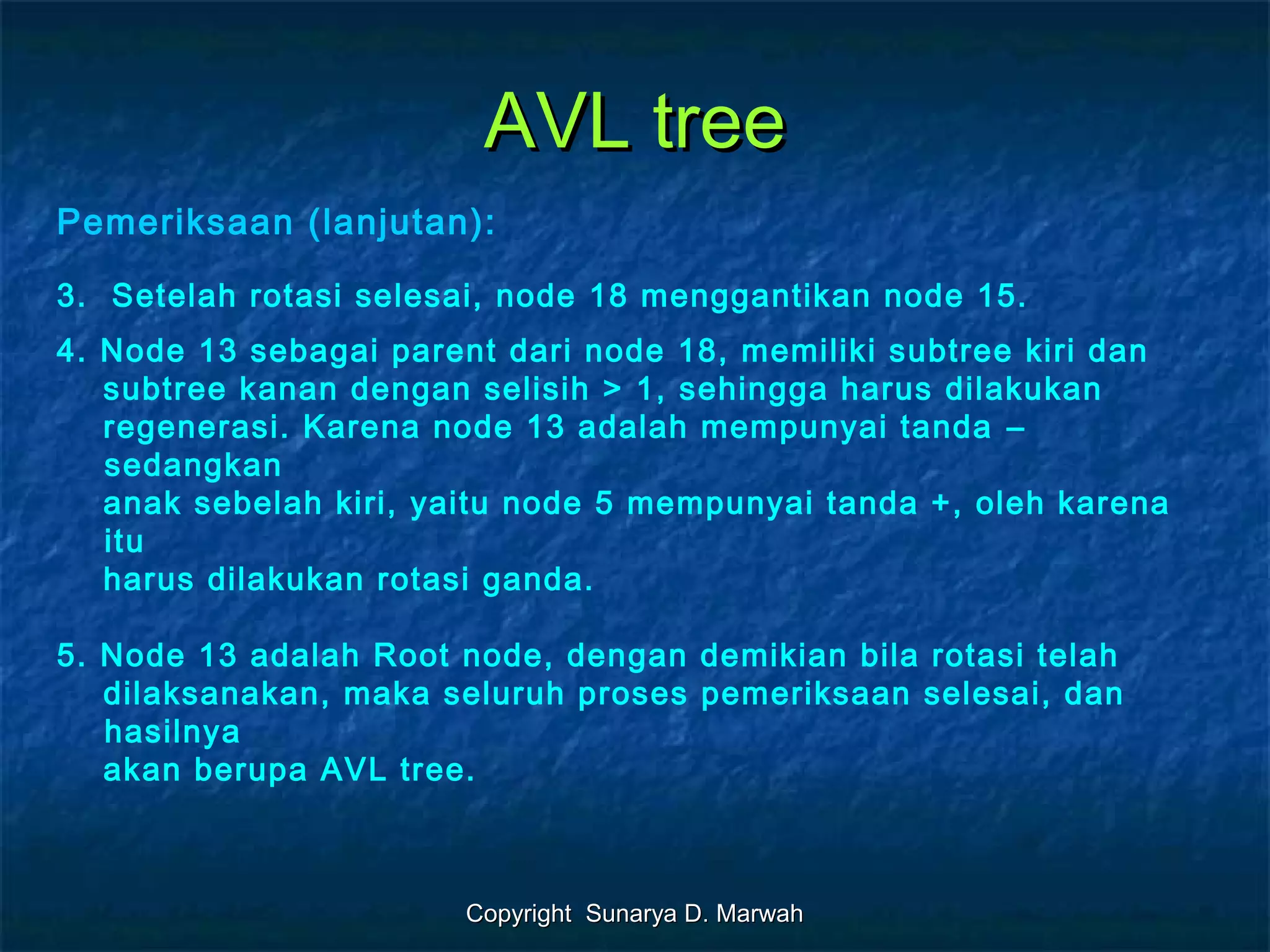 Copyright Sunarya D. MarwahCopyright Sunarya D. Marwah
AVL treeAVL tree
Pemeriksaan (lanjutan):
3. Setelah rotasi selesai, node 18 menggantikan node 15.
4. Node 13 sebagai parent dari node 18, memiliki subtree kiri dan
subtree kanan dengan selisih > 1, sehingga harus dilakukan
regenerasi. Karena node 13 adalah mempunyai tanda –
sedangkan
anak sebelah kiri, yaitu node 5 mempunyai tanda +, oleh karena
itu
harus dilakukan rotasi ganda.
5. Node 13 adalah Root node, dengan demikian bila rotasi telah
dilaksanakan, maka seluruh proses pemeriksaan selesai, dan
hasilnya
akan berupa AVL tree.
 