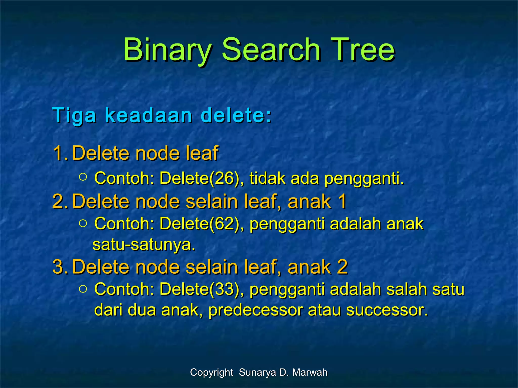 Copyright Sunarya D. MarwahCopyright Sunarya D. Marwah
Binary Search TreeBinary Search Tree
Tiga keadaan delete:Tiga keadaan delete:
1.1. Delete node leafDelete node leaf
o Contoh: Delete(26), tidak ada pengganti.Contoh: Delete(26), tidak ada pengganti.
2.2. Delete node selain leaf, anak 1Delete node selain leaf, anak 1
o Contoh: Delete(62), pengganti adalah anakContoh: Delete(62), pengganti adalah anak
satu-satunya.satu-satunya.
3.3. Delete node selain leaf, anak 2Delete node selain leaf, anak 2
o Contoh: Delete(33), pengganti adalah salah satuContoh: Delete(33), pengganti adalah salah satu
dari dua anak, predecessor atau successor.dari dua anak, predecessor atau successor.
 