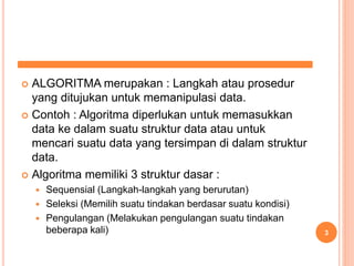  ALGORITMA merupakan : Langkah atau prosedur
yang ditujukan untuk memanipulasi data.
 Contoh : Algoritma diperlukan untuk memasukkan
data ke dalam suatu struktur data atau untuk
mencari suatu data yang tersimpan di dalam struktur
data.
 Algoritma memiliki 3 struktur dasar :
 Sequensial (Langkah-langkah yang berurutan)
 Seleksi (Memilih suatu tindakan berdasar suatu kondisi)
 Pengulangan (Melakukan pengulangan suatu tindakan
beberapa kali) 3
 