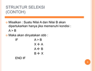 STRUKTUR SELEKSI
(CONTOH)
 Misalkan : Suatu Nilai A dan Nilai B akan
dipertukarkan hanya jika memenuhi kondisi :
A > B
 Maka akan dinyatakan sbb :
IF A > B
X  A
A  B
B  X
END IF
5
 