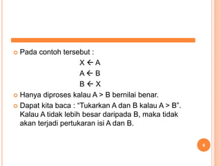  Pada contoh tersebut :
X  A
A  B
B  X
 Hanya diproses kalau A > B bernilai benar.
 Dapat kita baca : “Tukarkan A dan B kalau A > B”.
Kalau A tidak lebih besar daripada B, maka tidak
akan terjadi pertukaran isi A dan B.
6
 