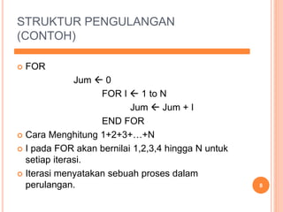 STRUKTUR PENGULANGAN
(CONTOH)
 FOR
Jum  0
FOR I  1 to N
Jum  Jum + I
END FOR
 Cara Menghitung 1+2+3+…+N
 I pada FOR akan bernilai 1,2,3,4 hingga N untuk
setiap iterasi.
 Iterasi menyatakan sebuah proses dalam
perulangan. 8
 