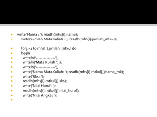  write('Nama : '); readln(mhs[i].nama);
 write('Jumlah Mata Kuliah : '); readln(mhs[i].jumlah_mtkul);
 for j:=1 to mhs[i].jumlah_mtkul do
 begin
 writeln('---------------');
 writeln('Mata Kuliah ', j);
 writeln('---------------');
 write('Nama Mata Kuliah: '); readln(mhs[i].mtkul[j].nama_mk);
 write('Sks : ');
 readln(mhs[i].mtkul[j].sks);
 write('Nilai Huruf : ');
 readln(mhs[i].mtkul[j].nilai_huruf);
 write('NilaiAngka : ');

 