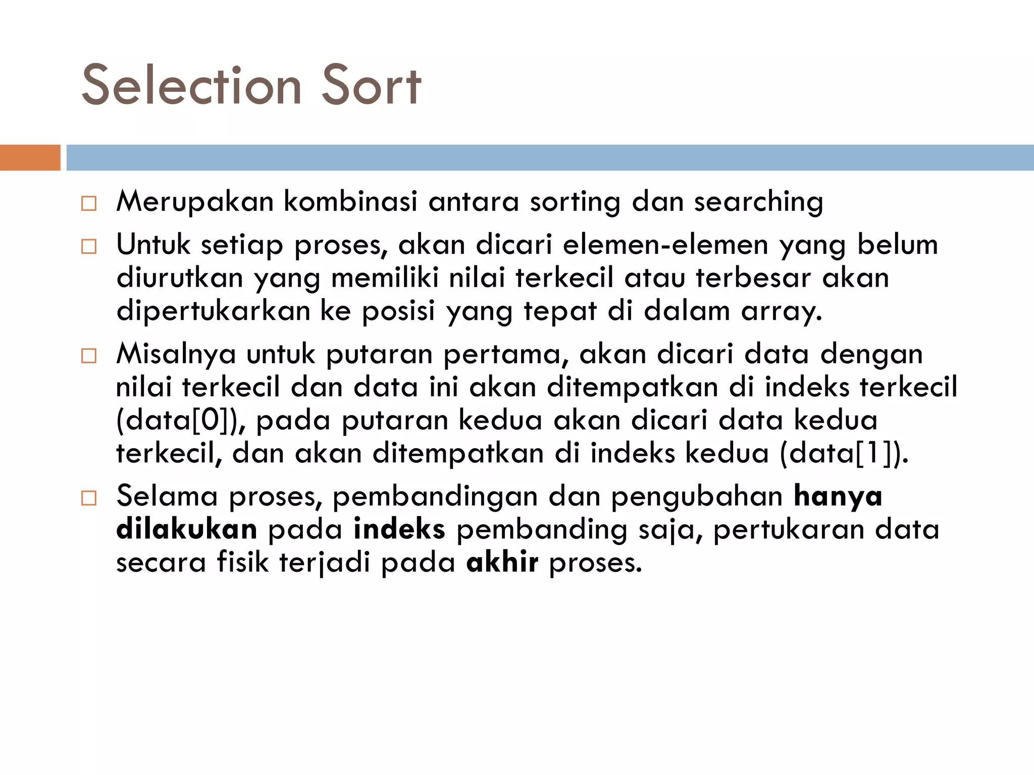 Selection Sort
 Merupakan kombinasi antara sorting dan searching
 Untuk setiap proses, akan dicari elemen-elemen yang belum
diurutkan yang memiliki nilai terkecil atau terbesar akan
dipertukarkan ke posisi yang tepat di dalam array.
 Misalnya untuk putaran pertama, akan dicari data dengan
nilai terkecil dan data ini akan ditempatkan di indeks terkecil
(data[0]), pada putaran kedua akan dicari data kedua
terkecil, dan akan ditempatkan di indeks kedua (data[1]).
 Selama proses, pembandingan dan pengubahan hanya
dilakukan pada indeks pembanding saja, pertukaran data
secara fisik terjadi pada akhir proses.
 