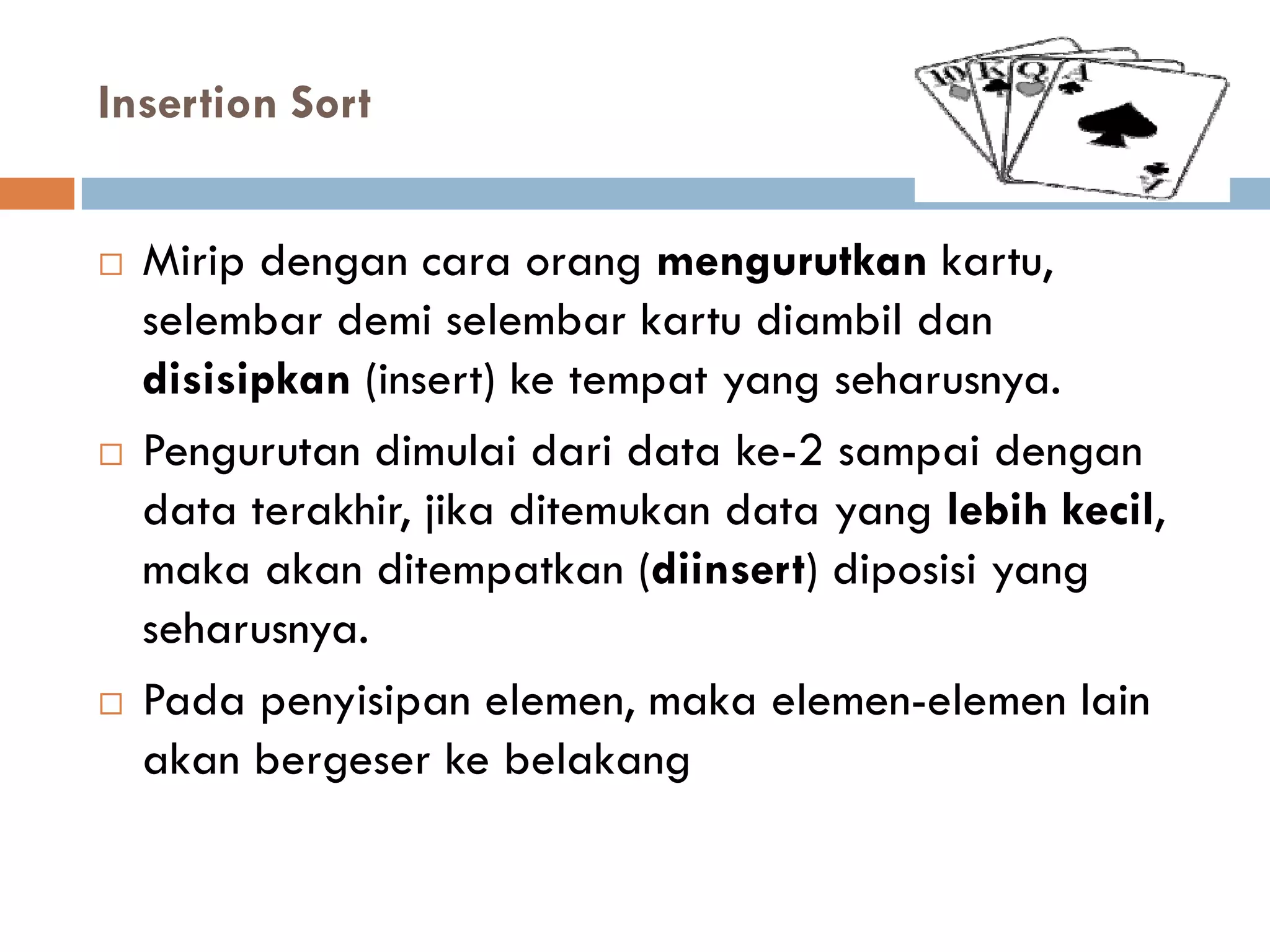 Insertion Sort
 Mirip dengan cara orang mengurutkan kartu,
selembar demi selembar kartu diambil dan
disisipkan (insert) ke tempat yang seharusnya.
 Pengurutan dimulai dari data ke-2 sampai dengan
data terakhir, jika ditemukan data yang lebih kecil,
maka akan ditempatkan (diinsert) diposisi yang
seharusnya.
 Pada penyisipan elemen, maka elemen-elemen lain
akan bergeser ke belakang
 