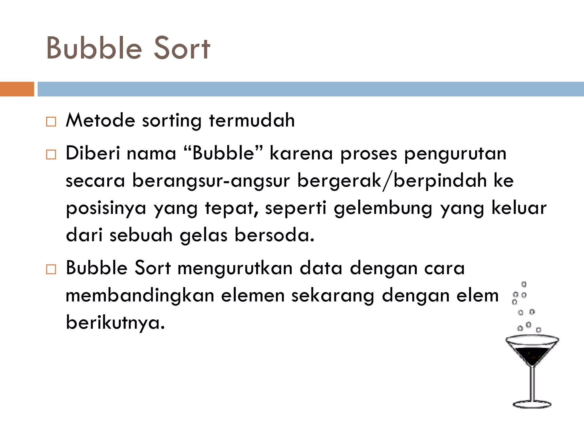 Bubble Sort
 Metode sorting termudah
 Diberi nama “Bubble” karena proses pengurutan
secara berangsur-angsur bergerak/berpindah ke
posisinya yang tepat, seperti gelembung yang keluar
dari sebuah gelas bersoda.
 Bubble Sort mengurutkan data dengan cara
membandingkan elemen sekarang dengan elemen
berikutnya.
 