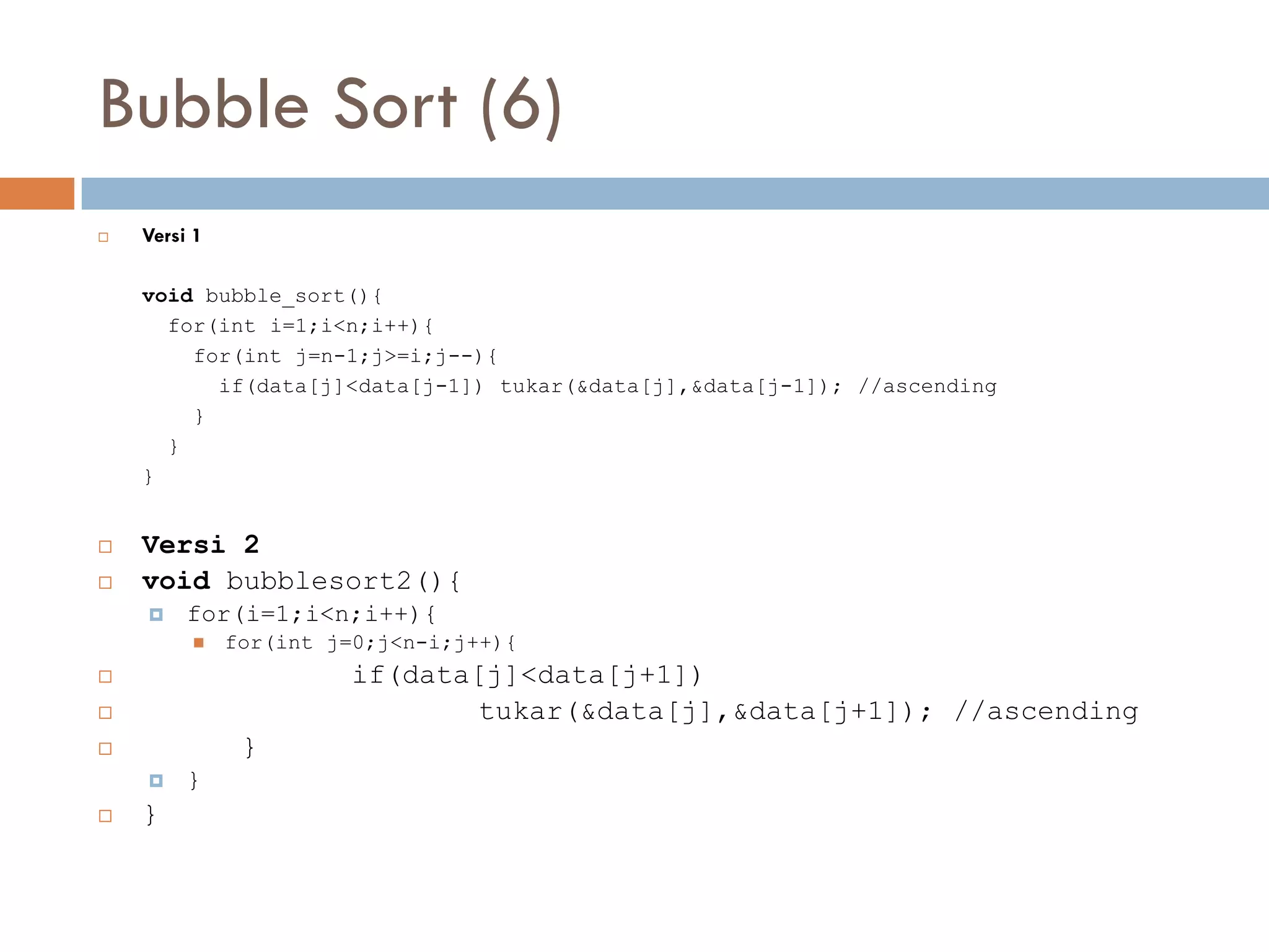 Bubble Sort (6)
 Versi 1
void bubble_sort(){
for(int i=1;i<n;i++){
for(int j=n-1;j>=i;j--){
if(data[j]<data[j-1]) tukar(&data[j],&data[j-1]); //ascending
}
}
}
 Versi 2
 void bubblesort2(){
 for(i=1;i<n;i++){
 for(int j=0;j<n-i;j++){
 if(data[j]<data[j+1])
 tukar(&data[j],&data[j+1]); //ascending
 }
 }
 }
 