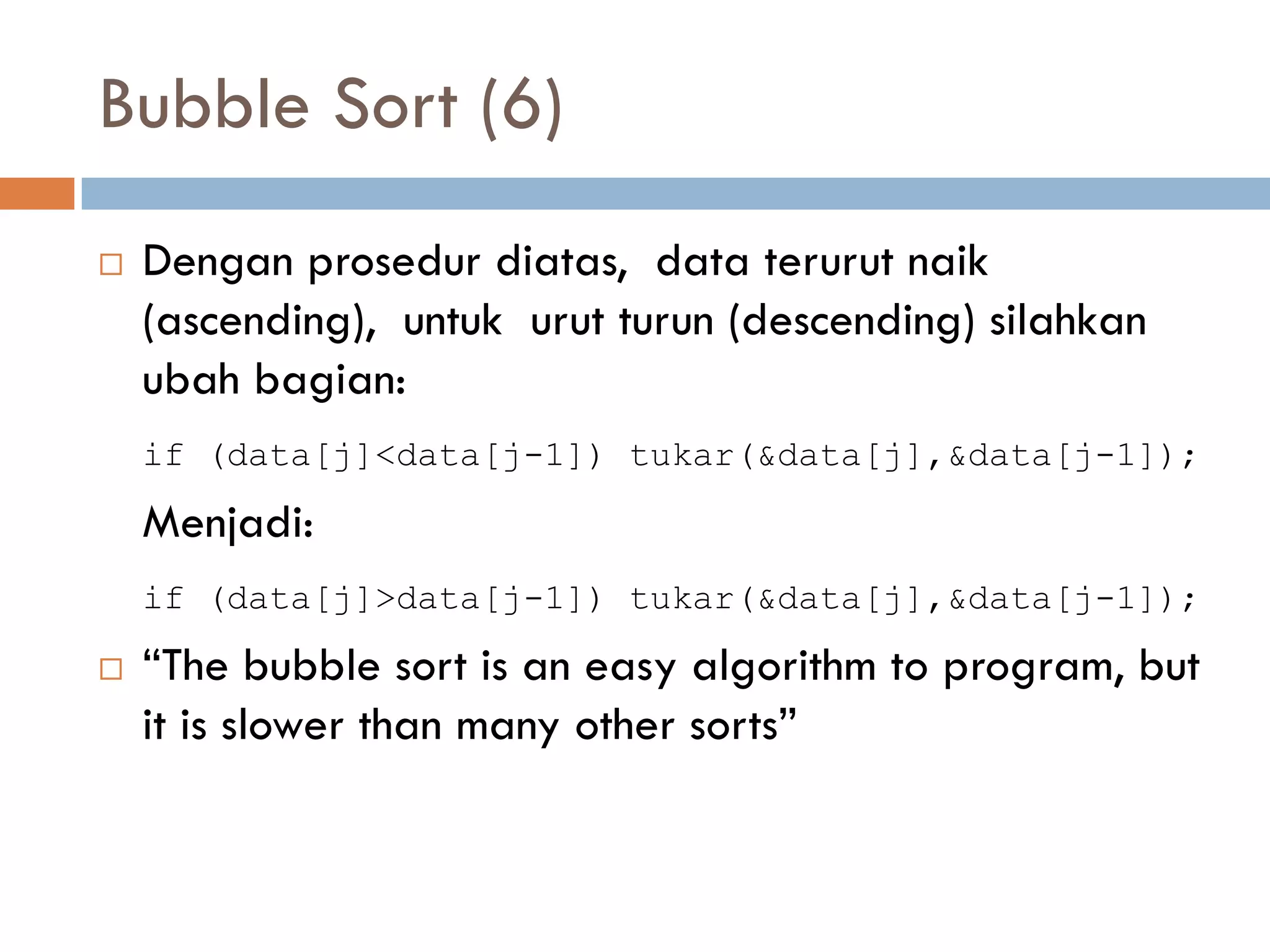 Bubble Sort (6)
 Dengan prosedur diatas, data terurut naik
(ascending), untuk urut turun (descending) silahkan
ubah bagian:
if (data[j]<data[j-1]) tukar(&data[j],&data[j-1]);
Menjadi:
if (data[j]>data[j-1]) tukar(&data[j],&data[j-1]);
 “The bubble sort is an easy algorithm to program, but
it is slower than many other sorts”
 