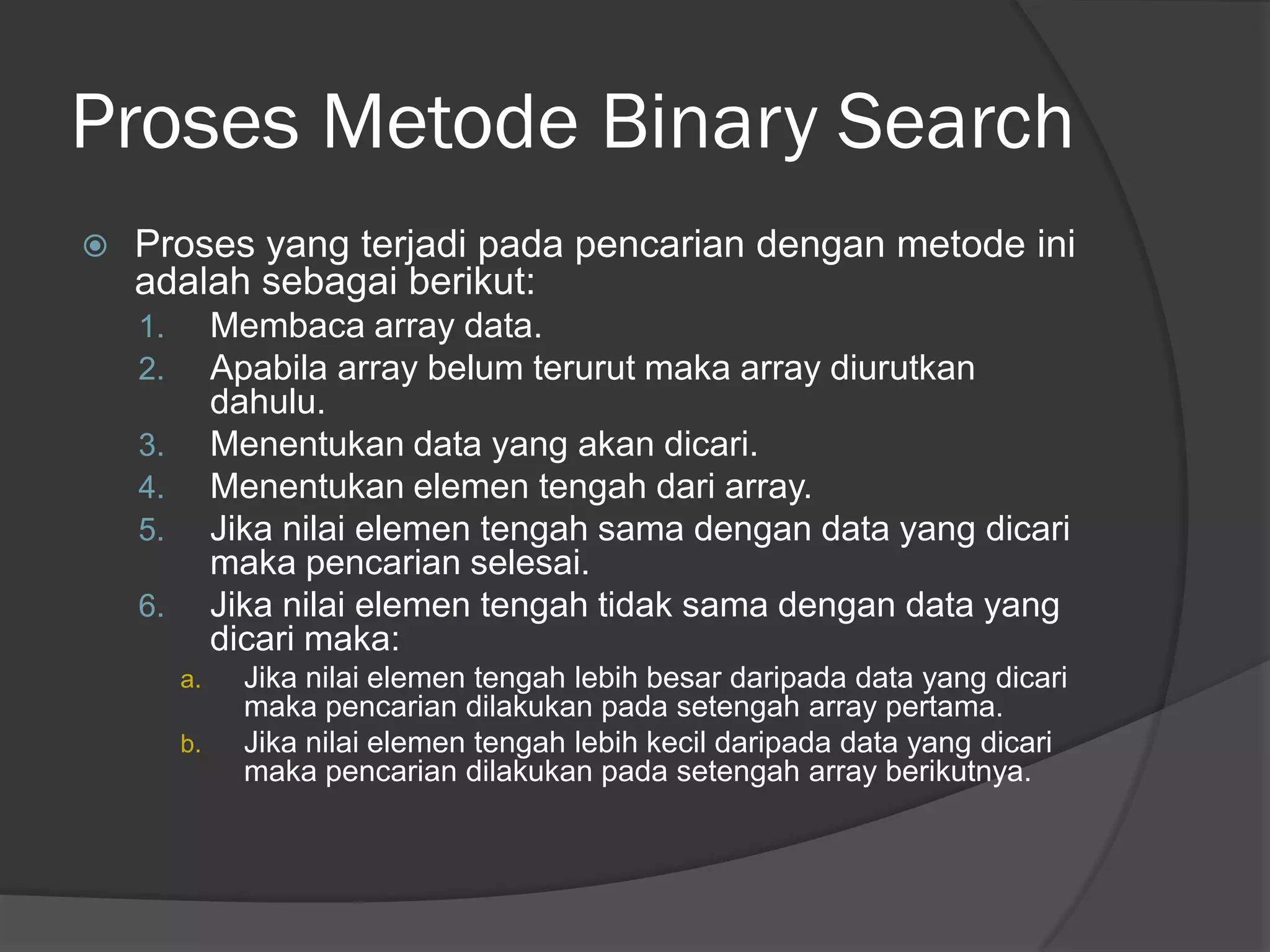 Proses Metode Binary Search
 Proses yang terjadi pada pencarian dengan metode ini
adalah sebagai berikut:
1. Membaca array data.
2. Apabila array belum terurut maka array diurutkan
dahulu.
3. Menentukan data yang akan dicari.
4. Menentukan elemen tengah dari array.
5. Jika nilai elemen tengah sama dengan data yang dicari
maka pencarian selesai.
6. Jika nilai elemen tengah tidak sama dengan data yang
dicari maka:
a. Jika nilai elemen tengah lebih besar daripada data yang dicari
maka pencarian dilakukan pada setengah array pertama.
b. Jika nilai elemen tengah lebih kecil daripada data yang dicari
maka pencarian dilakukan pada setengah array berikutnya.
 