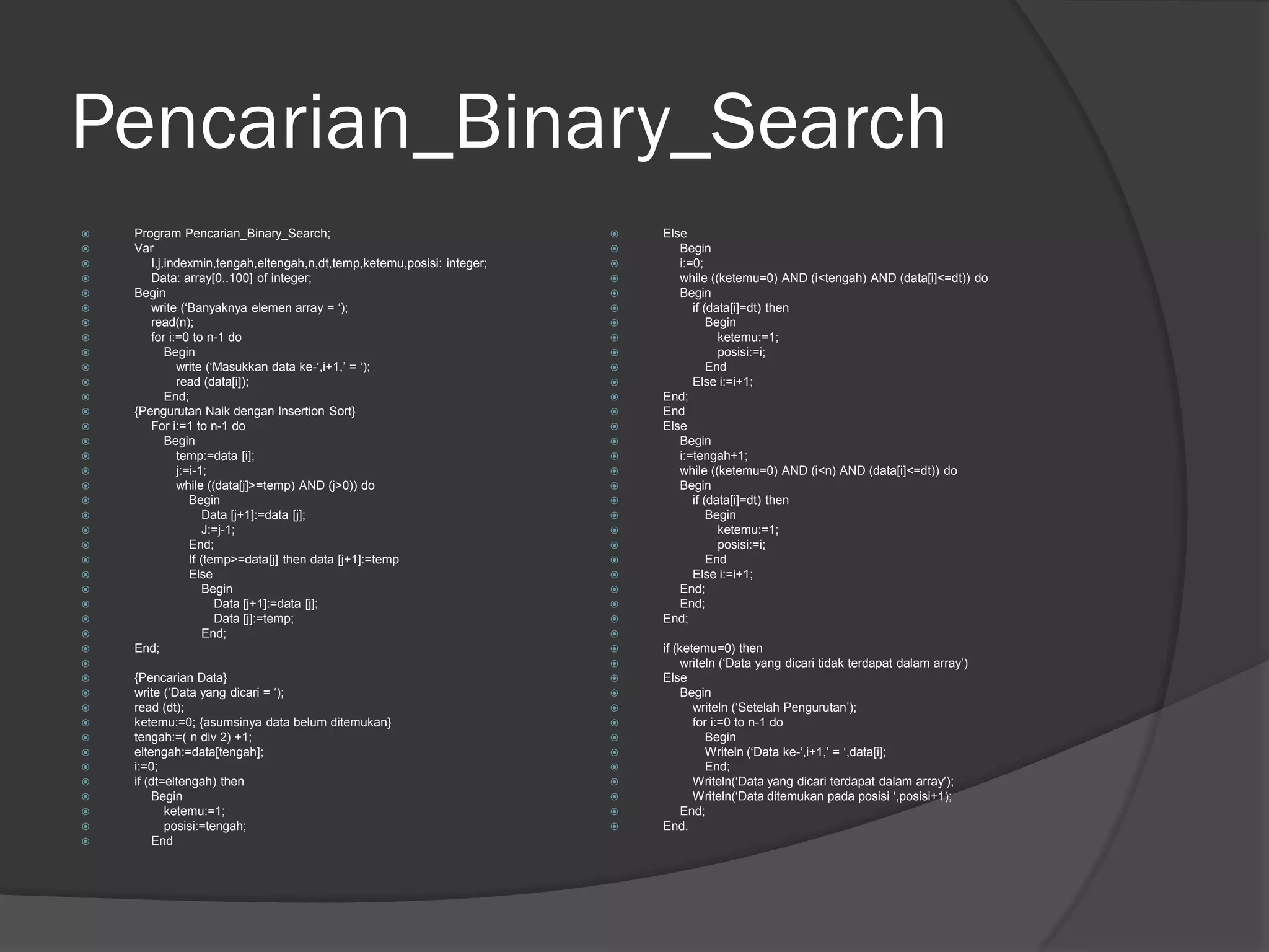 Pencarian_Binary_Search
 Program Pencarian_Binary_Search;
 Var
 I,j,indexmin,tengah,eltengah,n,dt,temp,ketemu,posisi: integer;
 Data: array[0..100] of integer;
 Begin
 write (‘Banyaknya elemen array = ‘);
 read(n);
 for i:=0 to n-1 do
 Begin
 write (‘Masukkan data ke-‘,i+1,’ = ‘);
 read (data[i]);
 End;
 {Pengurutan Naik dengan Insertion Sort}
 For i:=1 to n-1 do
 Begin
 temp:=data [i];
 j:=i-1;
 while ((data[j]>=temp) AND (j>0)) do
 Begin
 Data [j+1]:=data [j];
 J:=j-1;
 End;
 If (temp>=data[j] then data [j+1]:=temp
 Else
 Begin
 Data [j+1]:=data [j];
 Data [j]:=temp;
 End;
 End;

 {Pencarian Data}
 write (‘Data yang dicari = ‘);
 read (dt);
 ketemu:=0; {asumsinya data belum ditemukan}
 tengah:=( n div 2) +1;
 eltengah:=data[tengah];
 i:=0;
 if (dt=eltengah) then
 Begin
 ketemu:=1;
 posisi:=tengah;
 End
 Else
 Begin
 i:=0;
 while ((ketemu=0) AND (i<tengah) AND (data[i]<=dt)) do
 Begin
 if (data[i]=dt) then
 Begin
 ketemu:=1;
 posisi:=i;
 End
 Else i:=i+1;
 End;
 End
 Else
 Begin
 i:=tengah+1;
 while ((ketemu=0) AND (i<n) AND (data[i]<=dt)) do
 Begin
 if (data[i]=dt) then
 Begin
 ketemu:=1;
 posisi:=i;
 End
 Else i:=i+1;
 End;
 End;
 End;

 if (ketemu=0) then
 writeln (‘Data yang dicari tidak terdapat dalam array’)
 Else
 Begin
 writeln (‘Setelah Pengurutan’);
 for i:=0 to n-1 do
 Begin
 Writeln (‘Data ke-‘,i+1,’ = ‘,data[i];
 End;
 Writeln(‘Data yang dicari terdapat dalam array’);
 Writeln(‘Data ditemukan pada posisi ‘,posisi+1);
 End;
 End.
 