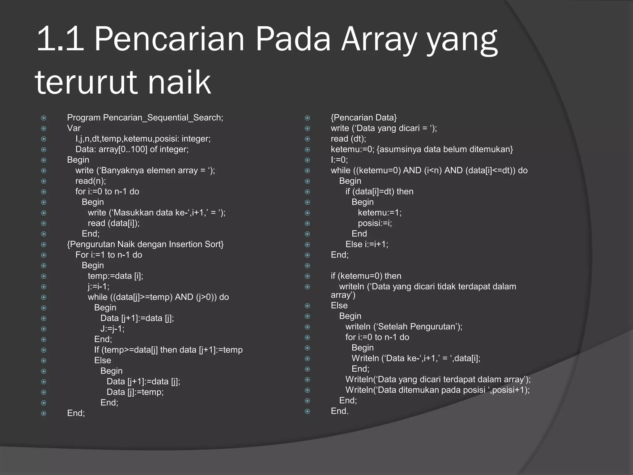 1.1 Pencarian Pada Array yang
terurut naik
 Program Pencarian_Sequential_Search;
 Var
 I,j,n,dt,temp,ketemu,posisi: integer;
 Data: array[0..100] of integer;
 Begin
 write (‘Banyaknya elemen array = ‘);
 read(n);
 for i:=0 to n-1 do
 Begin
 write (‘Masukkan data ke-‘,i+1,’ = ‘);
 read (data[i]);
 End;
 {Pengurutan Naik dengan Insertion Sort}
 For i:=1 to n-1 do
 Begin
 temp:=data [i];
 j:=i-1;
 while ((data[j]>=temp) AND (j>0)) do
 Begin
 Data [j+1]:=data [j];
 J:=j-1;
 End;
 If (temp>=data[j] then data [j+1]:=temp
 Else
 Begin
 Data [j+1]:=data [j];
 Data [j]:=temp;
 End;
 End;
 {Pencarian Data}
 write (‘Data yang dicari = ‘);
 read (dt);
 ketemu:=0; {asumsinya data belum ditemukan}
 I:=0;
 while ((ketemu=0) AND (i<n) AND (data[i]<=dt)) do
 Begin
 if (data[i]=dt) then
 Begin
 ketemu:=1;
 posisi:=i;
 End
 Else i:=i+1;
 End;

 if (ketemu=0) then
 writeln (‘Data yang dicari tidak terdapat dalam
array’)
 Else
 Begin
 writeln (‘Setelah Pengurutan’);
 for i:=0 to n-1 do
 Begin
 Writeln (‘Data ke-‘,i+1,’ = ‘,data[i];
 End;
 Writeln(‘Data yang dicari terdapat dalam array’);
 Writeln(‘Data ditemukan pada posisi ‘,posisi+1);
 End;
 End.
 