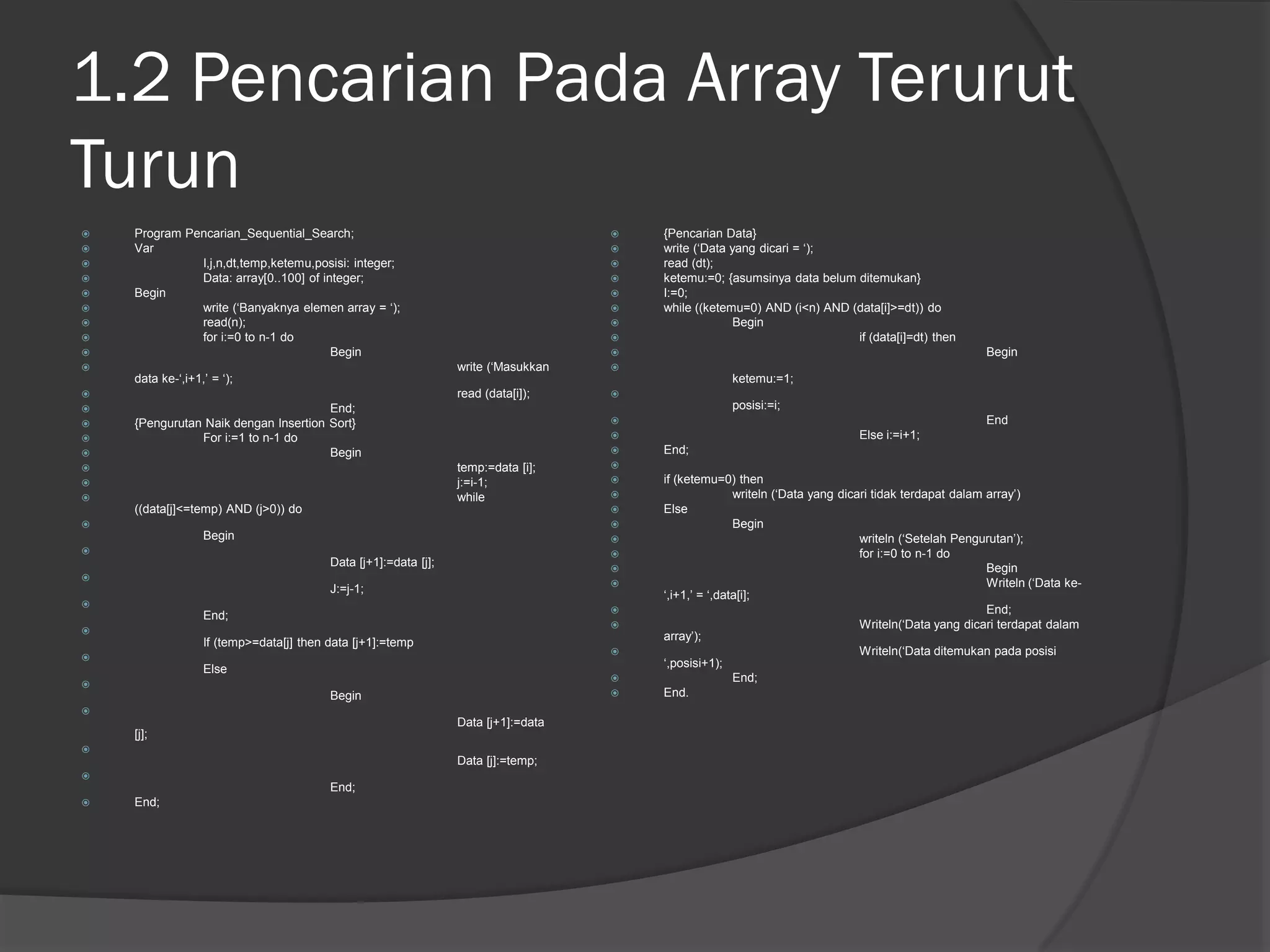 1.2 Pencarian Pada Array Terurut
Turun
 Program Pencarian_Sequential_Search;
 Var
 I,j,n,dt,temp,ketemu,posisi: integer;
 Data: array[0..100] of integer;
 Begin
 write (‘Banyaknya elemen array = ‘);
 read(n);
 for i:=0 to n-1 do
 Begin
 write (‘Masukkan
data ke-‘,i+1,’ = ‘);
 read (data[i]);
 End;
 {Pengurutan Naik dengan Insertion Sort}
 For i:=1 to n-1 do
 Begin
 temp:=data [i];
 j:=i-1;
 while
((data[j]<=temp) AND (j>0)) do

Begin

Data [j+1]:=data [j];

J:=j-1;

End;

If (temp>=data[j] then data [j+1]:=temp

Else

Begin

Data [j+1]:=data
[j];

Data [j]:=temp;

End;
 End;
 {Pencarian Data}
 write (‘Data yang dicari = ‘);
 read (dt);
 ketemu:=0; {asumsinya data belum ditemukan}
 I:=0;
 while ((ketemu=0) AND (i<n) AND (data[i]>=dt)) do
 Begin
 if (data[i]=dt) then
 Begin

ketemu:=1;

posisi:=i;
 End
 Else i:=i+1;
 End;

 if (ketemu=0) then
 writeln (‘Data yang dicari tidak terdapat dalam array’)
 Else
 Begin
 writeln (‘Setelah Pengurutan’);
 for i:=0 to n-1 do
 Begin
 Writeln (‘Data ke-
‘,i+1,’ = ‘,data[i];
 End;
 Writeln(‘Data yang dicari terdapat dalam
array’);
 Writeln(‘Data ditemukan pada posisi
‘,posisi+1);
 End;
 End.
 