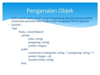 Kelas adalah suatu wadah yang mengandung data (property/variabel
instan) dan prosedur atau fungsi untuk mengakses data (method).
Contoh :
Type
Tbuku = class(Tobject)
private
judul : string;
pengarang : string;
jumlah : integer;
public
constructor Create(judul : string = ‘’; pengarang : string = ‘’;
jumlah : integer = 0);
function Info() : string;
End;
Pengenalan Objek
 