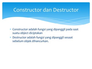 Constructor adalah fungsi yang dipanggil pada saat
suatu object diciptakan
Destructor adalah fungsi yang dipanggil sesaat
sebelum objek dihancurkan.
Constructor dan Destructor
 