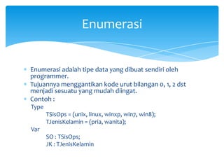 Enumerasi adalah tipe data yang dibuat sendiri oleh
programmer.
Tujuannya menggantikan kode urut bilangan 0, 1, 2 dst
menjadi sesuatu yang mudah diingat.
Contoh :
Type
TSisOps = (unix, linux, winxp, win7, win8);
TJenisKelamin = (pria, wanita);
Var
SO : TSisOps;
JK : TJenisKelamin
Enumerasi
 