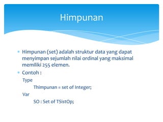 Himpunan (set) adalah struktur data yang dapat
menyimpan sejumlah nilai ordinal yang maksimal
memiliki 255 elemen.
Contoh :
Type
Thimpunan = set of Integer;
Var
SO : Set of TSistOp;
Himpunan
 
