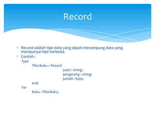 Record adalah tipe data yang dapat menampung data yang
mempunyai tipe berbeda.
Contoh :
Type
TRecBuku = Record
judul : string;
pengarang : string;
jumlah : byte;
end;
Var
Buku : TRecBuku;
Record
 
