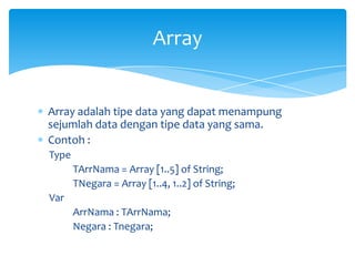 Array adalah tipe data yang dapat menampung
sejumlah data dengan tipe data yang sama.
Contoh :
Type
TArrNama = Array [1..5] of String;
TNegara = Array [1..4, 1..2] of String;
Var
ArrNama : TArrNama;
Negara : Tnegara;
Array
 
