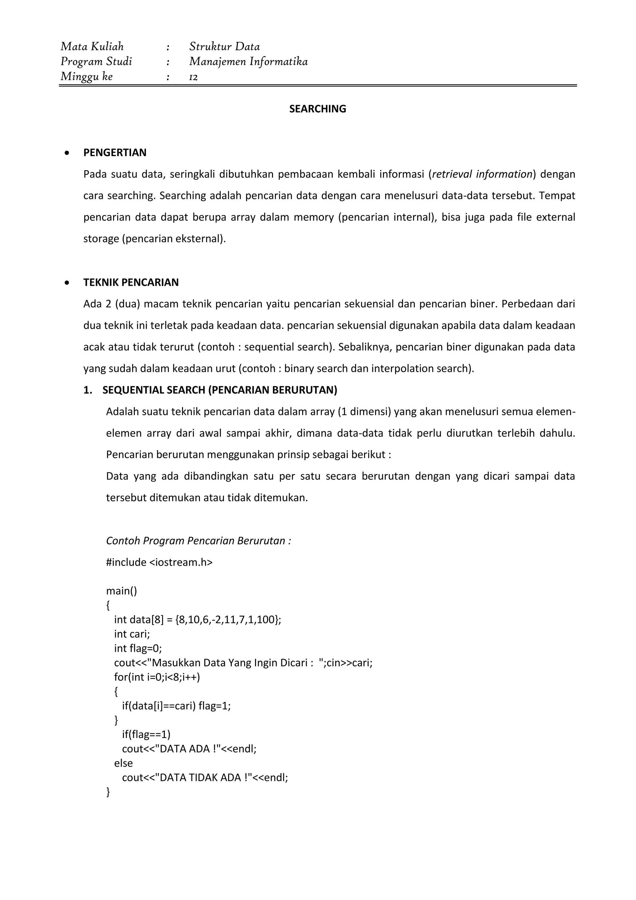 Mata Kuliah : Struktur Data
Program Studi : Manajemen Informatika
Minggu ke : 12
SEARCHING
 PENGERTIAN
Pada suatu data, seringkali dibutuhkan pembacaan kembali informasi (retrieval information) dengan
cara searching. Searching adalah pencarian data dengan cara menelusuri data-data tersebut. Tempat
pencarian data dapat berupa array dalam memory (pencarian internal), bisa juga pada file external
storage (pencarian eksternal).
 TEKNIK PENCARIAN
Ada 2 (dua) macam teknik pencarian yaitu pencarian sekuensial dan pencarian biner. Perbedaan dari
dua teknik ini terletak pada keadaan data. pencarian sekuensial digunakan apabila data dalam keadaan
acak atau tidak terurut (contoh : sequential search). Sebaliknya, pencarian biner digunakan pada data
yang sudah dalam keadaan urut (contoh : binary search dan interpolation search).
1. SEQUENTIAL SEARCH (PENCARIAN BERURUTAN)
Adalah suatu teknik pencarian data dalam array (1 dimensi) yang akan menelusuri semua elemen-
elemen array dari awal sampai akhir, dimana data-data tidak perlu diurutkan terlebih dahulu.
Pencarian berurutan menggunakan prinsip sebagai berikut :
Data yang ada dibandingkan satu per satu secara berurutan dengan yang dicari sampai data
tersebut ditemukan atau tidak ditemukan.
Contoh Program Pencarian Berurutan :
#include <iostream.h>
main()
{
int data[8] = {8,10,6,-2,11,7,1,100};
int cari;
int flag=0;
cout<<"Masukkan Data Yang Ingin Dicari : ";cin>>cari;
for(int i=0;i<8;i++)
{
if(data[i]==cari) flag=1;
}
if(flag==1)
cout<<"DATA ADA !"<<endl;
else
cout<<"DATA TIDAK ADA !"<<endl;
}
 