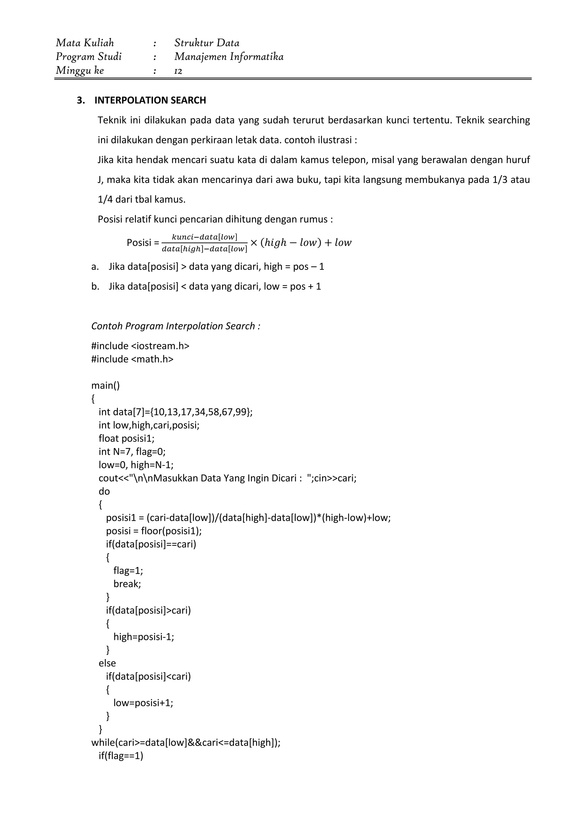 Mata Kuliah : Struktur Data
Program Studi : Manajemen Informatika
Minggu ke : 12
3. INTERPOLATION SEARCH
Teknik ini dilakukan pada data yang sudah terurut berdasarkan kunci tertentu. Teknik searching
ini dilakukan dengan perkiraan letak data. contoh ilustrasi :
Jika kita hendak mencari suatu kata di dalam kamus telepon, misal yang berawalan dengan huruf
J, maka kita tidak akan mencarinya dari awa buku, tapi kita langsung membukanya pada 1/3 atau
1/4 dari tbal kamus.
Posisi relatif kunci pencarian dihitung dengan rumus :
Posisi =
[ ]
[ ] [ ]
( )
a. Jika data[posisi] > data yang dicari, high = pos – 1
b. Jika data[posisi] < data yang dicari, low = pos + 1
Contoh Program Interpolation Search :
#include <iostream.h>
#include <math.h>
main()
{
int data[7]={10,13,17,34,58,67,99};
int low,high,cari,posisi;
float posisi1;
int N=7, flag=0;
low=0, high=N-1;
cout<<"nnMasukkan Data Yang Ingin Dicari : ";cin>>cari;
do
{
posisi1 = (cari-data[low])/(data[high]-data[low])*(high-low)+low;
posisi = floor(posisi1);
if(data[posisi]==cari)
{
flag=1;
break;
}
if(data[posisi]>cari)
{
high=posisi-1;
}
else
if(data[posisi]<cari)
{
low=posisi+1;
}
}
while(cari>=data[low]&&cari<=data[high]);
if(flag==1)
 