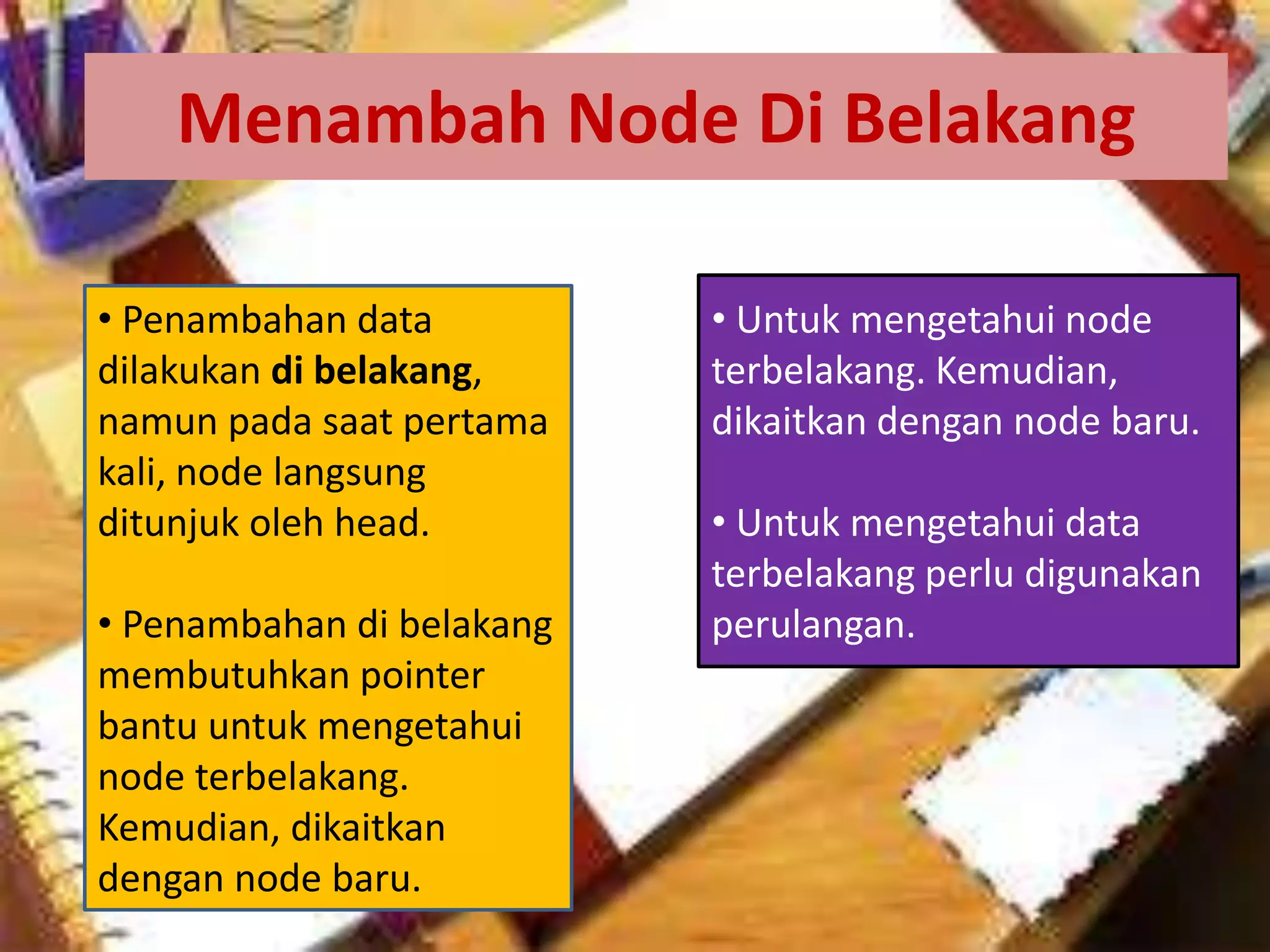 Menambah Node Di Belakang
• Untuk mengetahui node
terbelakang. Kemudian,
dikaitkan dengan node baru.
• Untuk mengetahui data
terbelakang perlu digunakan
perulangan.
• Penambahan data
dilakukan di belakang,
namun pada saat pertama
kali, node langsung
ditunjuk oleh head.
• Penambahan di belakang
membutuhkan pointer
bantu untuk mengetahui
node terbelakang.
Kemudian, dikaitkan
dengan node baru.
 