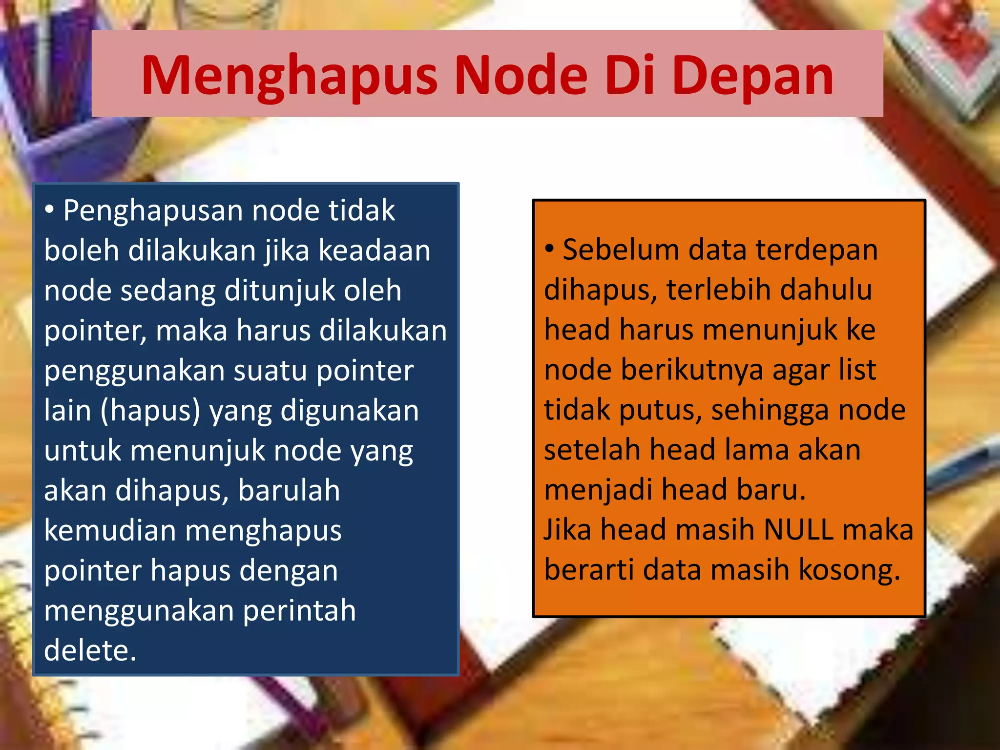Menghapus Node Di Depan
• Penghapusan node tidak
boleh dilakukan jika keadaan
node sedang ditunjuk oleh
pointer, maka harus dilakukan
penggunakan suatu pointer
lain (hapus) yang digunakan
untuk menunjuk node yang
akan dihapus, barulah
kemudian menghapus
pointer hapus dengan
menggunakan perintah
delete.
• Sebelum data terdepan
dihapus, terlebih dahulu
head harus menunjuk ke
node berikutnya agar list
tidak putus, sehingga node
setelah head lama akan
menjadi head baru.
Jika head masih NULL maka
berarti data masih kosong.
 