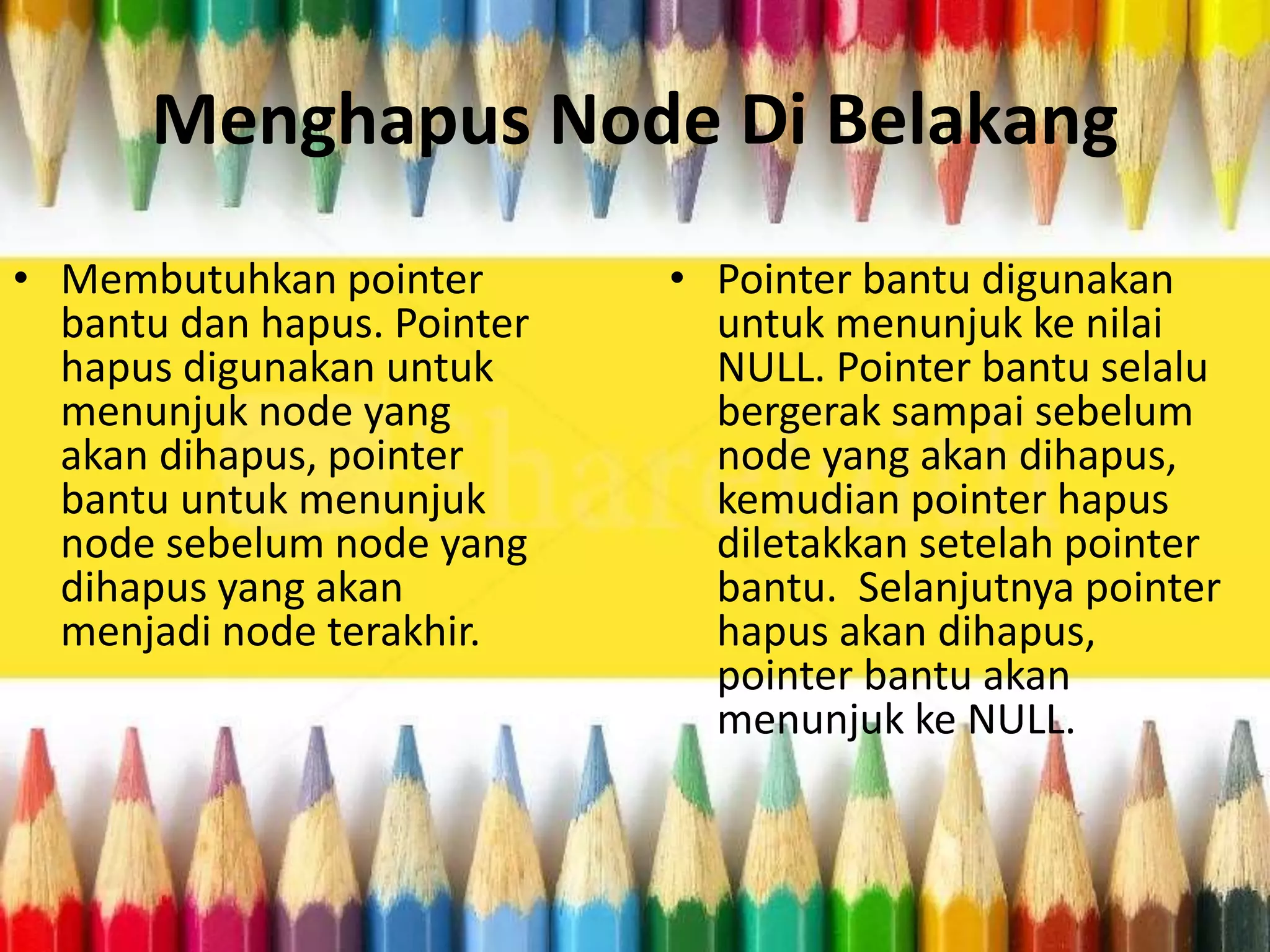 Menghapus Node Di Belakang
• Membutuhkan pointer
bantu dan hapus. Pointer
hapus digunakan untuk
menunjuk node yang
akan dihapus, pointer
bantu untuk menunjuk
node sebelum node yang
dihapus yang akan
menjadi node terakhir.
• Pointer bantu digunakan
untuk menunjuk ke nilai
NULL. Pointer bantu selalu
bergerak sampai sebelum
node yang akan dihapus,
kemudian pointer hapus
diletakkan setelah pointer
bantu. Selanjutnya pointer
hapus akan dihapus,
pointer bantu akan
menunjuk ke NULL.
 