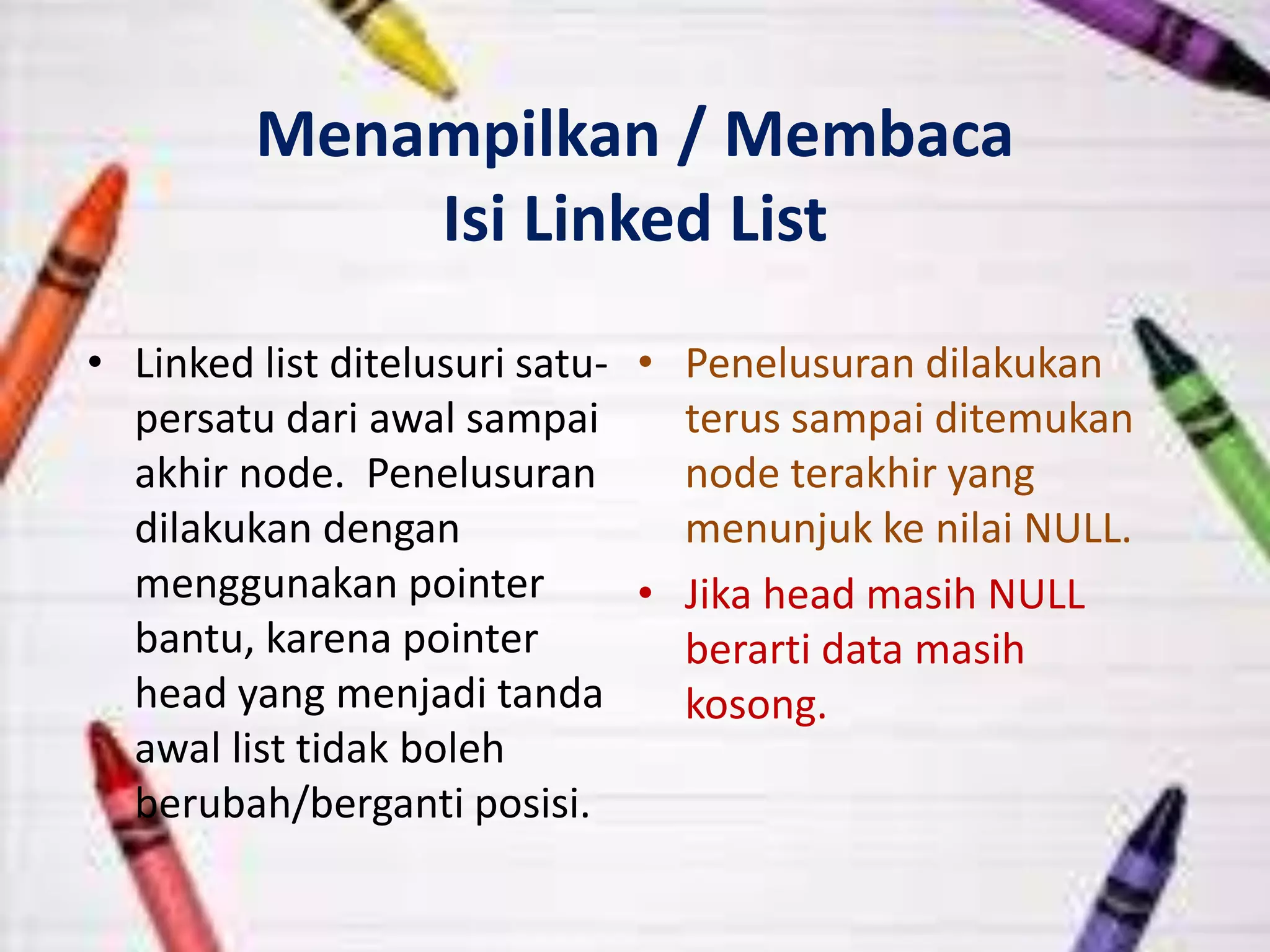 Menampilkan / Membaca
Isi Linked List
• Linked list ditelusuri satu-
persatu dari awal sampai
akhir node. Penelusuran
dilakukan dengan
menggunakan pointer
bantu, karena pointer
head yang menjadi tanda
awal list tidak boleh
berubah/berganti posisi.
• Penelusuran dilakukan
terus sampai ditemukan
node terakhir yang
menunjuk ke nilai NULL.
• Jika head masih NULL
berarti data masih
kosong.
 
