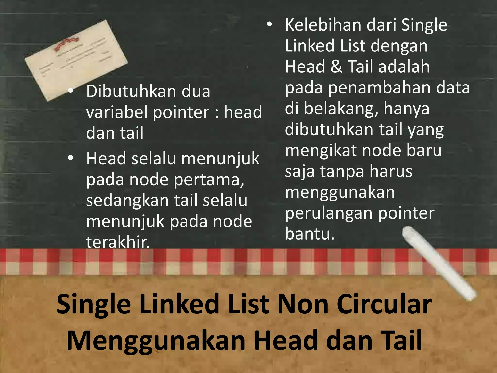Single Linked List Non Circular
Menggunakan Head dan Tail
• Dibutuhkan dua
variabel pointer : head
dan tail
• Head selalu menunjuk
pada node pertama,
sedangkan tail selalu
menunjuk pada node
terakhir.
• Kelebihan dari Single
Linked List dengan
Head & Tail adalah
pada penambahan data
di belakang, hanya
dibutuhkan tail yang
mengikat node baru
saja tanpa harus
menggunakan
perulangan pointer
bantu.
 