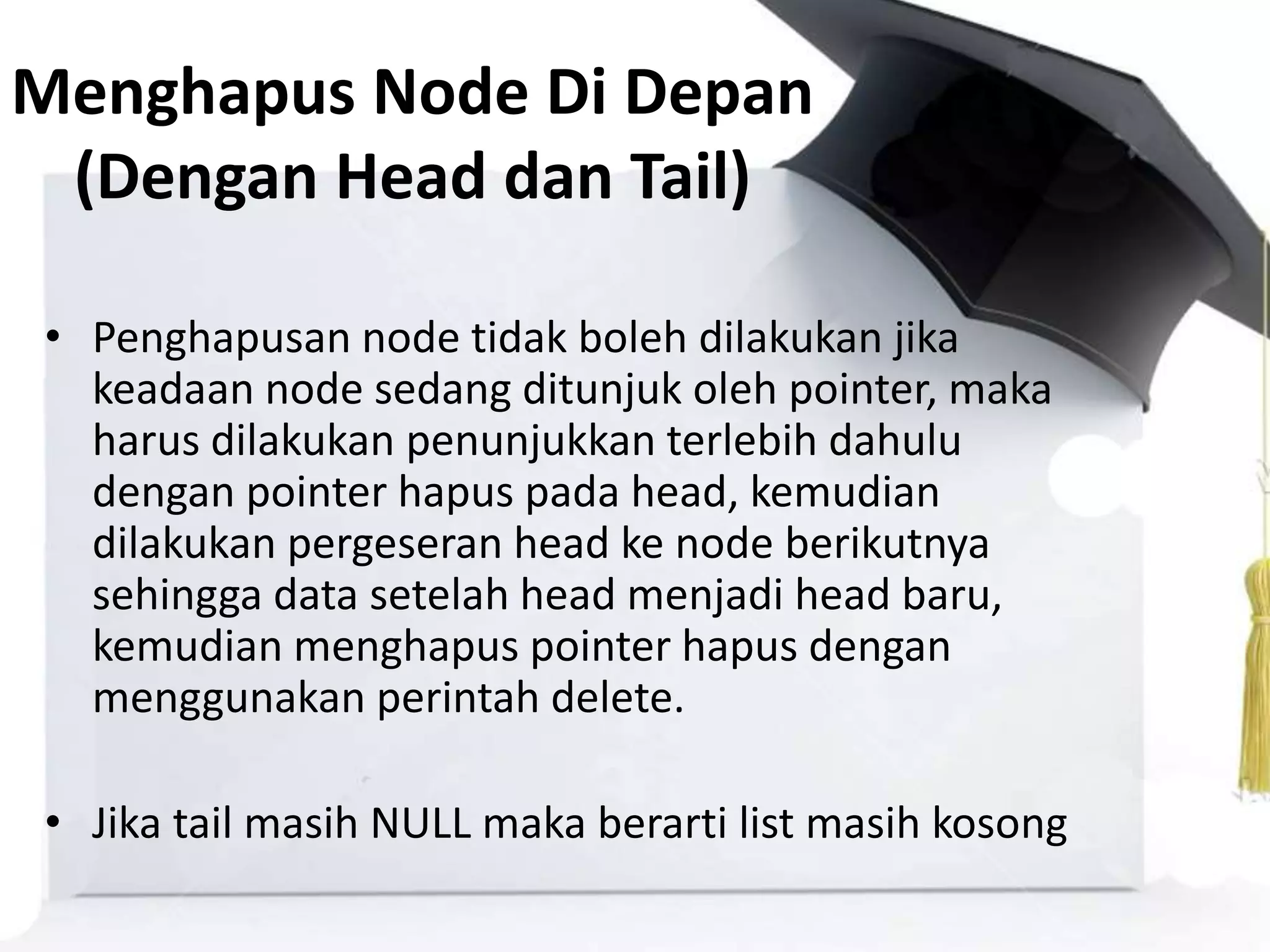 Menghapus Node Di Depan
(Dengan Head dan Tail)
• Penghapusan node tidak boleh dilakukan jika
keadaan node sedang ditunjuk oleh pointer, maka
harus dilakukan penunjukkan terlebih dahulu
dengan pointer hapus pada head, kemudian
dilakukan pergeseran head ke node berikutnya
sehingga data setelah head menjadi head baru,
kemudian menghapus pointer hapus dengan
menggunakan perintah delete.
• Jika tail masih NULL maka berarti list masih kosong
 